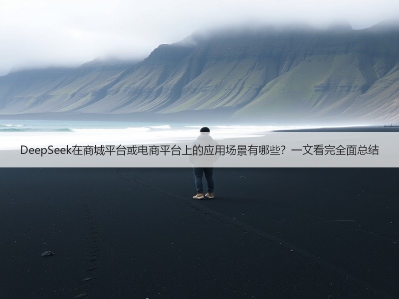 DeepSeek在商城平台或电商平台上的应用场景有哪些？一文看完全面总结