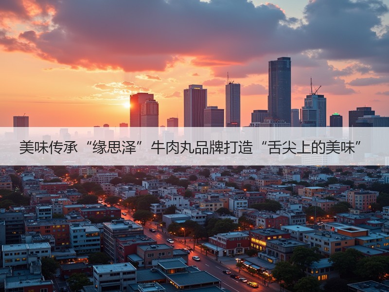 美味传承“缘思泽”牛肉丸品牌打造“舌尖上的美味”