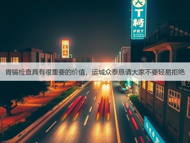 胃镜检查具有很重要的价值，运城众泰恳请大家不要轻易拒绝