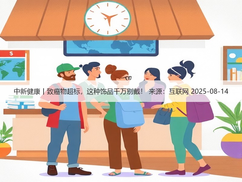中新健康丨致癌物超标，这种饰品千万别戴！ 来源：互联网 2025-08-14