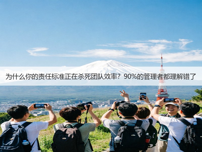 为什么你的责任标准正在杀死团队效率？90%的管理者都理解错了